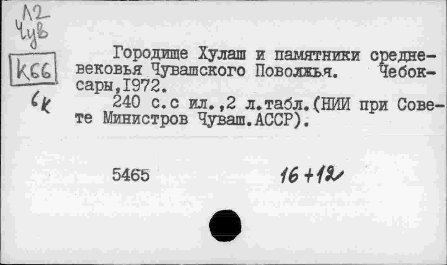 ﻿№-
кс£
Городище Хулаш и памятники средневековья Чувашского Поволжья. Чебоксары, 1972.
240 с.с ил.,2 л.табл.(НИИ при Совете Министров Чуваш.АССР).
5465
